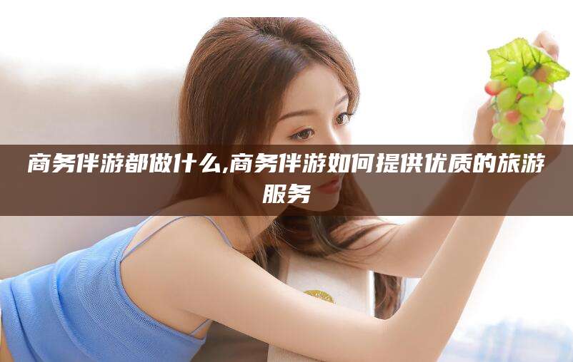 桦甸商务伴游都做什么,商务伴游如何提供优质的旅游服务