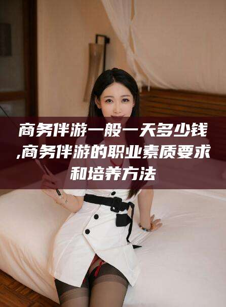 桦甸商务伴游一般一天多少钱,商务伴游的职业素质要求和培养方法