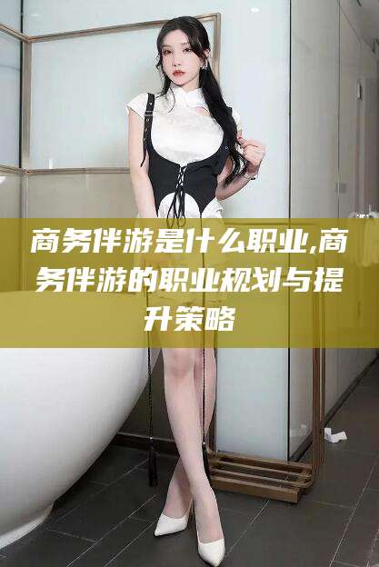 桦甸商务伴游是什么职业,商务伴游的职业规划与提升策略
