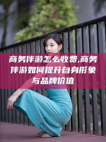 桦甸商务伴游怎么收费,商务伴游如何提升自身形象与品牌价值