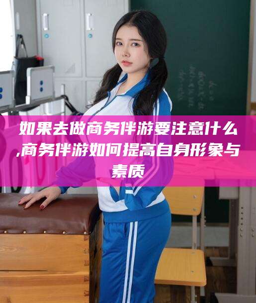 桦甸如果去做商务伴游要注意什么,商务伴游如何提高自身形象与素质