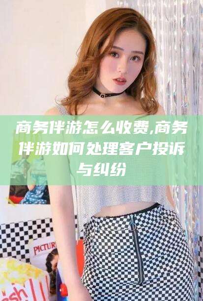 桦甸商务伴游怎么收费,商务伴游如何处理客户投诉与纠纷