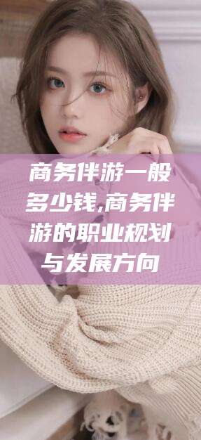 桦甸商务伴游一般多少钱,商务伴游的职业规划与发展方向