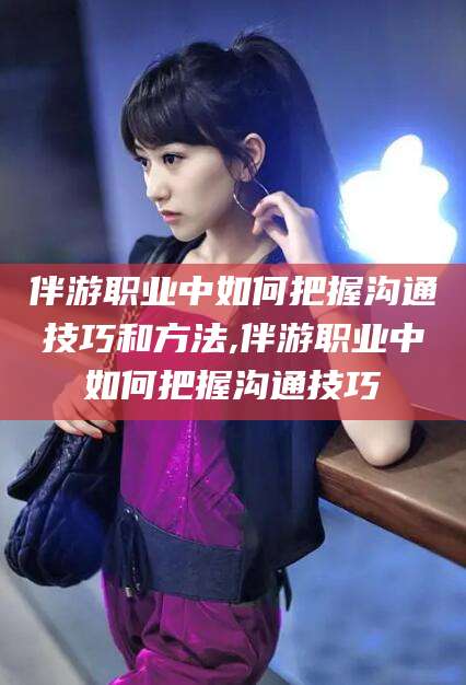 桦甸伴游职业中如何把握沟通技巧和方法,伴游职业中如何把握沟通技巧