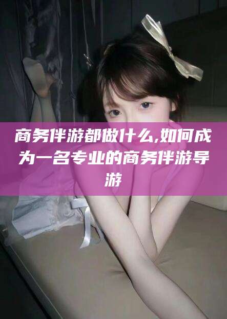 桦甸商务伴游都做什么,如何成为一名专业的商务伴游导游