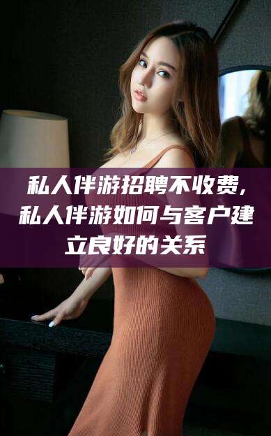 桦甸私人伴游招聘不收费,私人伴游如何与客户建立良好的关系
