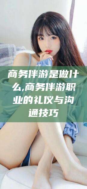 桦甸商务伴游是做什么,商务伴游职业的礼仪与沟通技巧