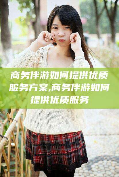 桦甸商务伴游如何提供优质服务方案,商务伴游如何提供优质服务