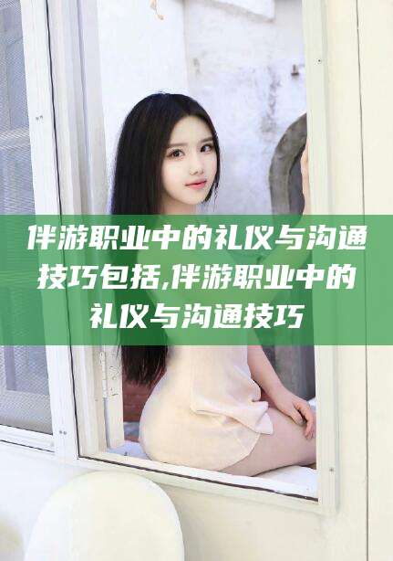 桦甸伴游职业中的礼仪与沟通技巧包括,伴游职业中的礼仪与沟通技巧