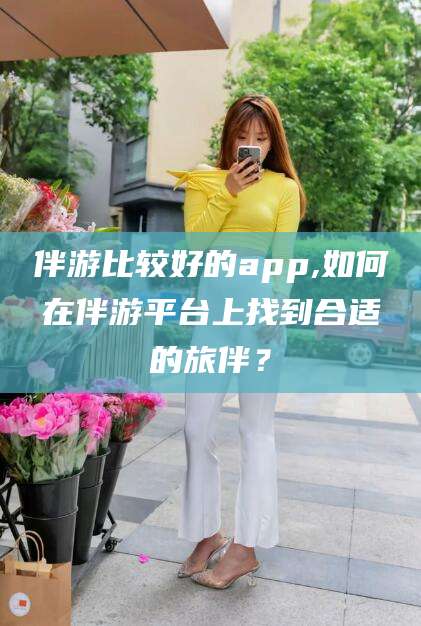 桦甸伴游比较好的app,如何在伴游平台上找到合适的旅伴？