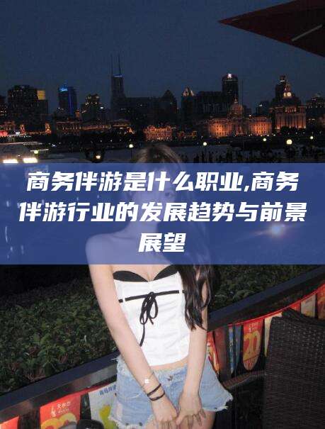 桦甸商务伴游是什么职业,商务伴游行业的发展趋势与前景展望