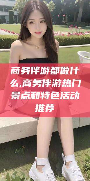 桦甸商务伴游都做什么,商务伴游热门景点和特色活动推荐