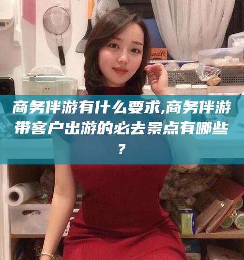 桦甸商务伴游有什么要求,商务伴游带客户出游的必去景点有哪些?