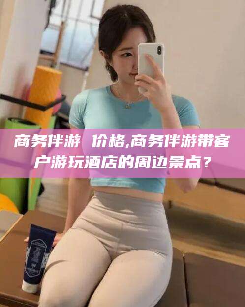 桦甸商务伴游 价格,商务伴游带客户游玩酒店的周边景点？