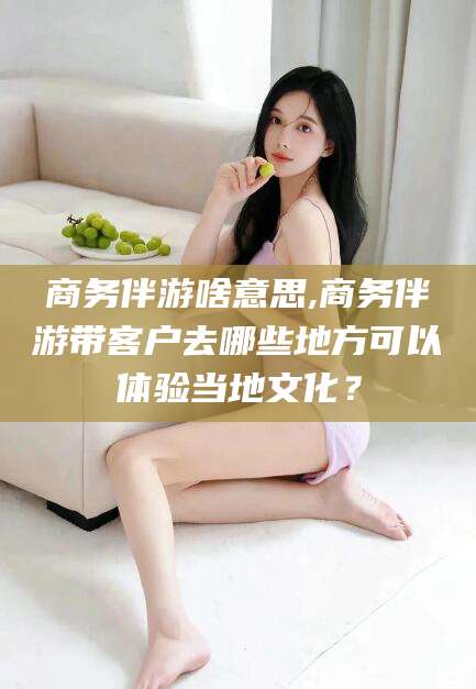 桦甸商务伴游啥意思,商务伴游带客户去哪些地方可以体验当地文化？