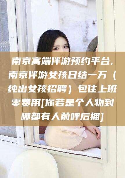 桦甸南京高端伴游预约平台,南京伴游女孩日结一万（纯出女孩招聘）包住上班零费用[你若是个人物到哪都有人前呼后拥]