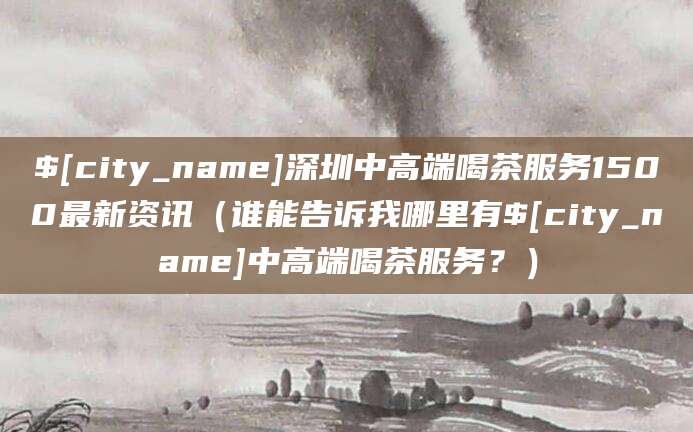 桦甸深圳中高端喝茶服务1500最新资讯(谁能告诉我哪里有桦甸中高端喝茶服务?)