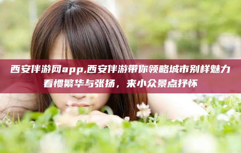 桦甸西安伴游网app,西安伴游带你领略城市别样魅力看惯繁华与张扬，来小众景点抒怀