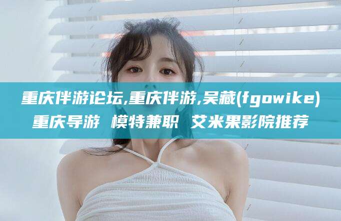 桦甸重庆伴游论坛,重庆伴游,吴藏(fgowike)重庆导游 模特兼职 艾米果影院推荐