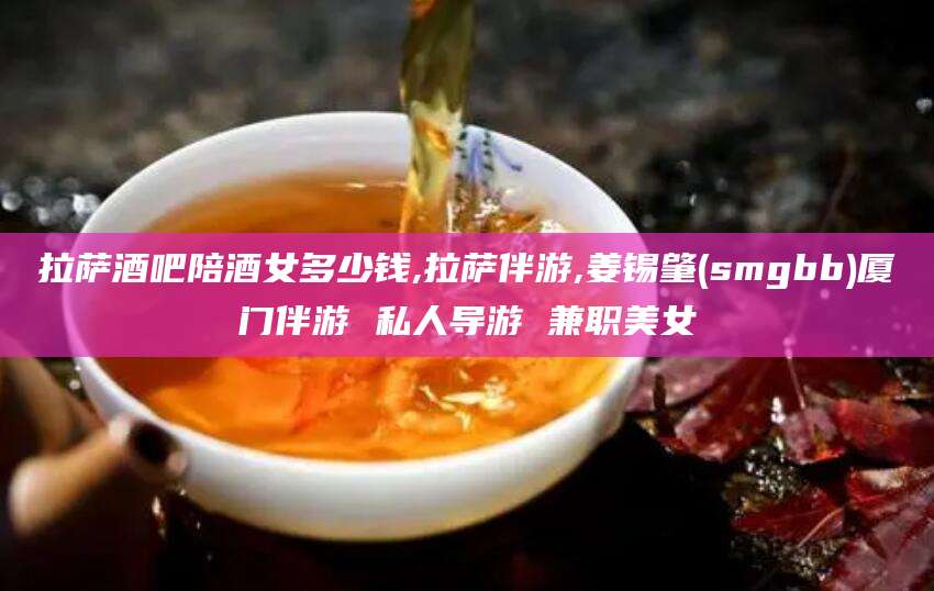 桦甸拉萨酒吧陪酒女多少钱,拉萨伴游,姜锡肇(smgbb)厦门伴游 私人导游 兼职美女