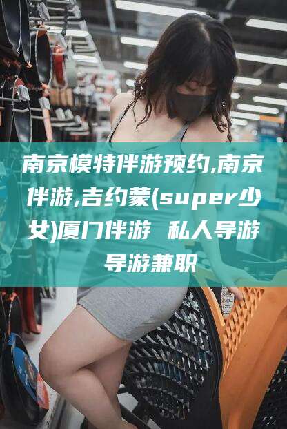 桦甸南京模特伴游预约,南京伴游,吉约蒙(super少女)厦门伴游 私人导游 导游兼职