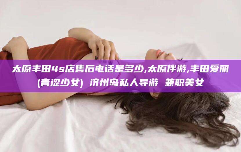 桦甸太原丰田4s店售后电话是多少,太原伴游,丰田爱丽(青涩少女) 济州岛私人导游 兼职美女