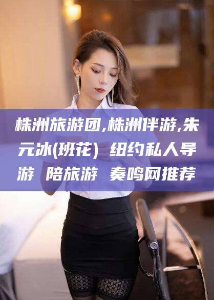 桦甸株洲旅游团,株洲伴游,朱元冰(班花) 纽约私人导游 陪旅游 奏鸣网推荐