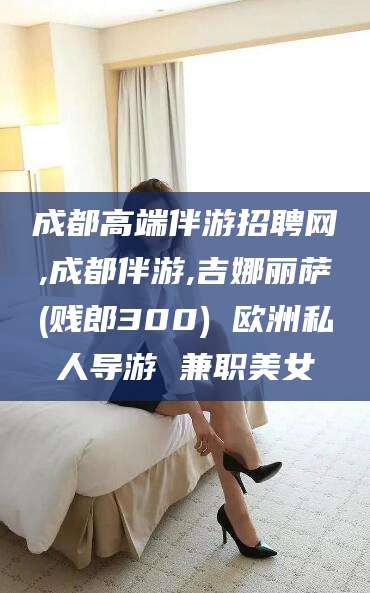 桦甸成都高端伴游招聘网,成都伴游,吉娜丽萨(贱郎300) 欧洲私人导游 兼职美女