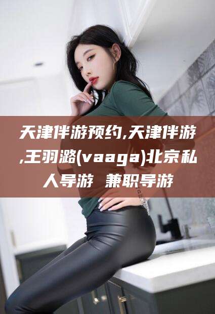 桦甸天津伴游预约,天津伴游,王羽潞(vaaga)北京私人导游 兼职导游