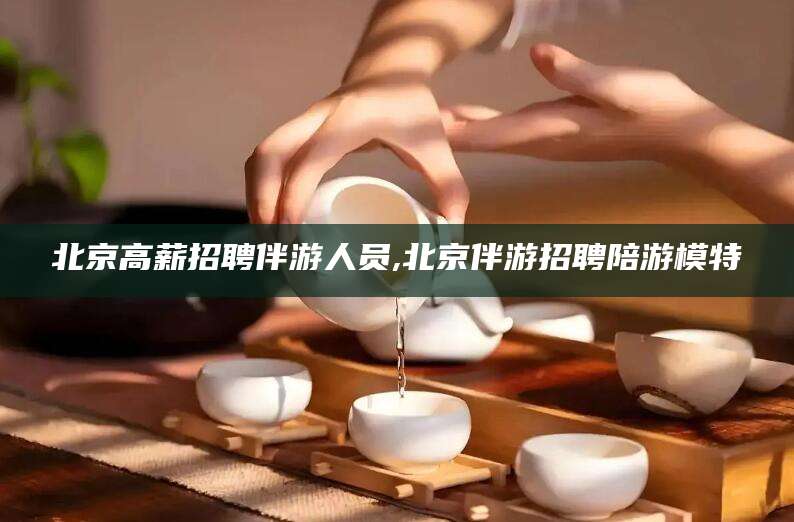 桦甸北京高薪招聘伴游人员,北京伴游招聘陪游模特