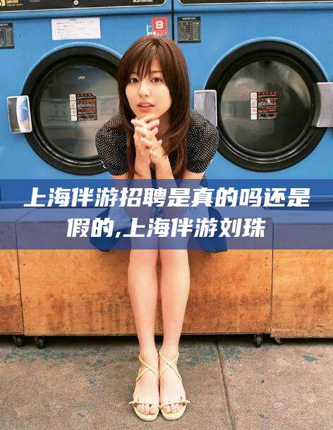 桦甸上海伴游招聘是真的吗还是假的,上海伴游刘珠