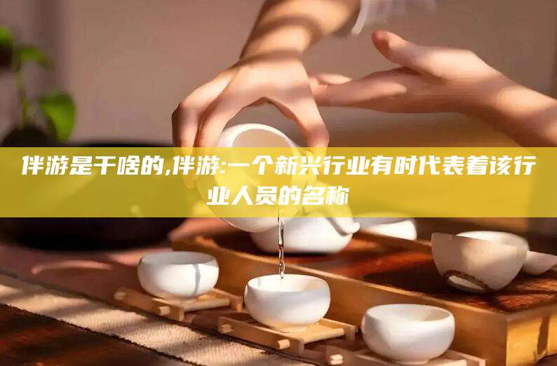 桦甸伴游是干啥的,伴游:一个新兴行业有时代表着该行业人员的名称