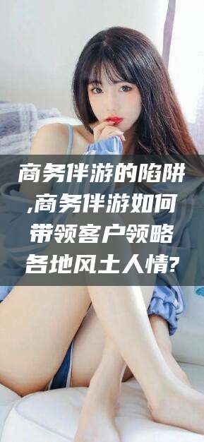 桦甸商务伴游的陷阱,商务伴游如何带领客户领略各地风土人情?