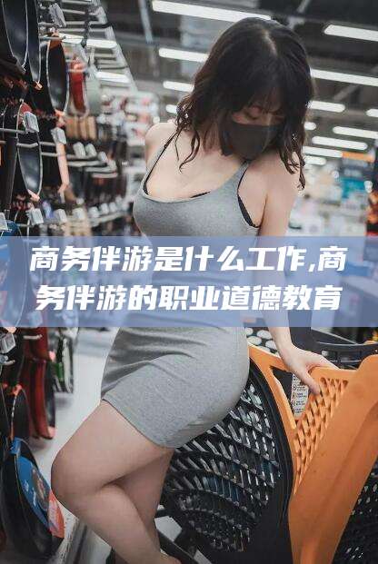 桦甸商务伴游是什么工作,商务伴游的职业道德教育