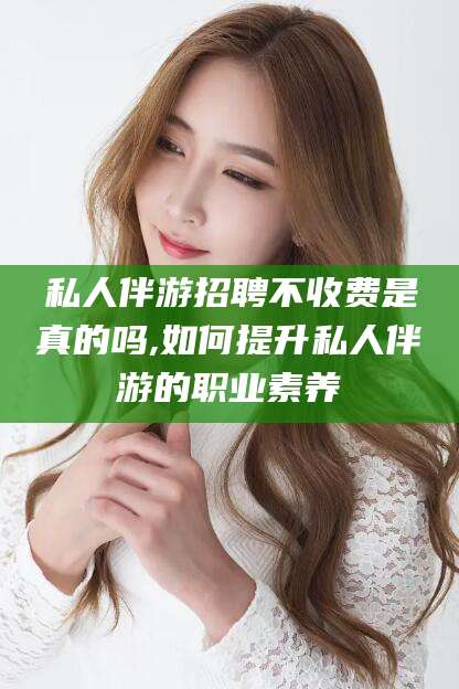 桦甸私人伴游招聘不收费是真的吗,如何提升私人伴游的职业素养