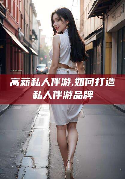 桦甸高薪私人伴游,如何打造私人伴游品牌