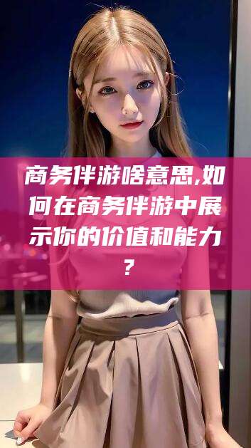 桦甸商务伴游啥意思,如何在商务伴游中展示你的价值和能力？