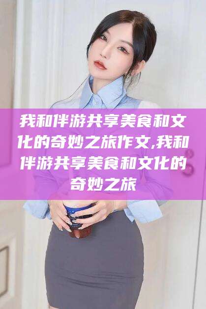 桦甸我和伴游共享美食和文化的奇妙之旅作文,我和伴游共享美食和文化的奇妙之旅