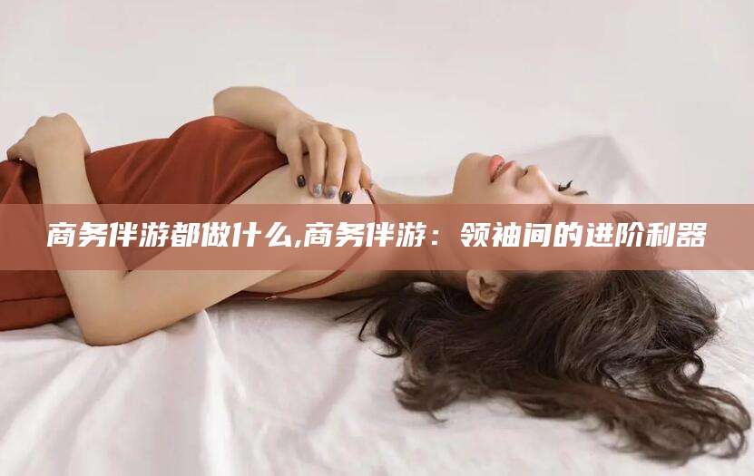 桦甸商务伴游都做什么,商务伴游：领袖间的进阶利器