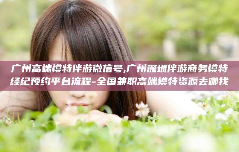 桦甸广州高端模特伴游微信号,广州深圳伴游商务模特经纪预约平台流程-全国兼职高端模特资源去哪找