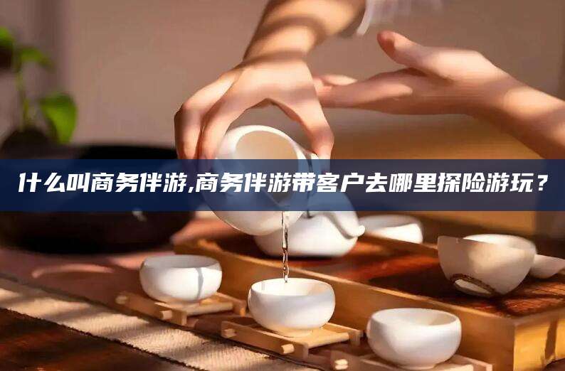 桦甸什么叫商务伴游,商务伴游带客户去哪里探险游玩？