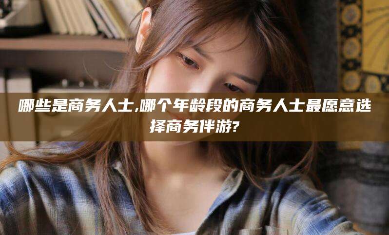 桦甸哪些是商务人士,哪个年龄段的商务人士最愿意选择商务伴游?