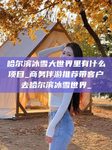 桦甸哈尔滨冰雪大世界里有什么项目_商务伴游推荐带客户去哈尔滨冰雪世界_