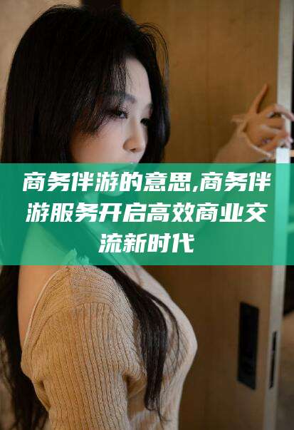 桦甸商务伴游的意思,商务伴游服务开启高效商业交流新时代