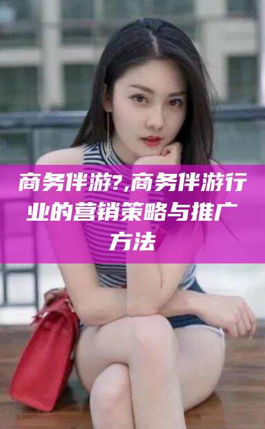 桦甸商务伴游?,商务伴游行业的营销策略与推广方法